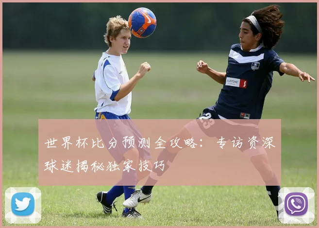 世界杯比分预测全攻略：专访资深球迷揭秘独家技巧