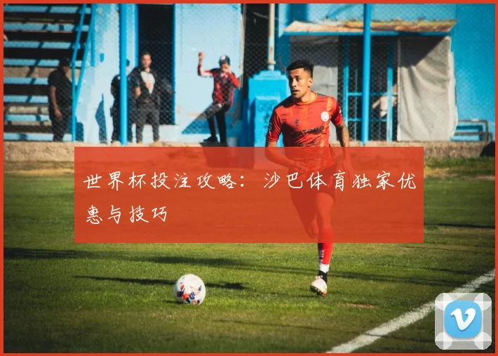 世界杯投注攻略：沙巴体育独家优惠与技巧