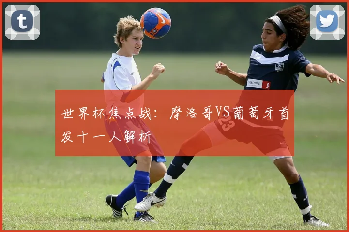 世界杯焦点战：摩洛哥VS葡萄牙首发十一人解析