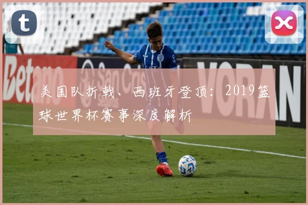 美国队折戟、西班牙登顶：2019篮球世界杯赛事深度解析