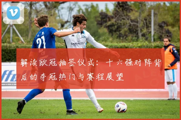 解读欧冠抽签仪式：十六强对阵背后的夺冠热门与赛程展望