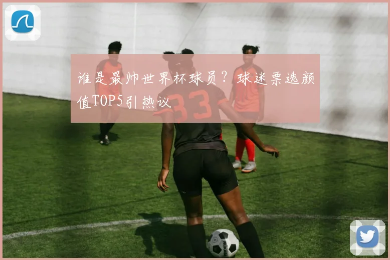 谁是最帅世界杯球员？球迷票选颜值TOP5引热议