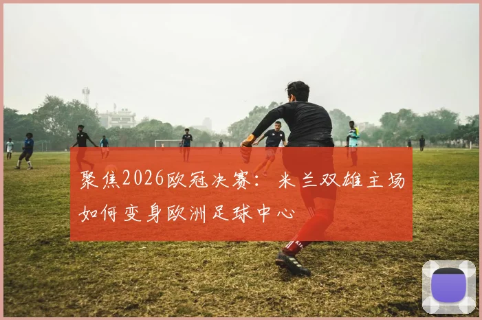 聚焦2026欧冠决赛：米兰双雄主场如何变身欧洲足球中心