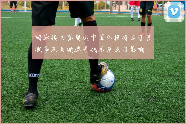 游泳接力赛奥运中国队换将后夺金概率及关键选手战术看点与影响