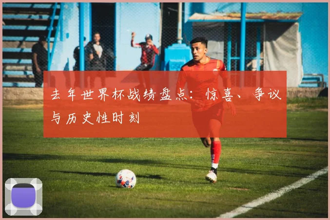 去年世界杯战绩盘点：惊喜、争议与历史性时刻