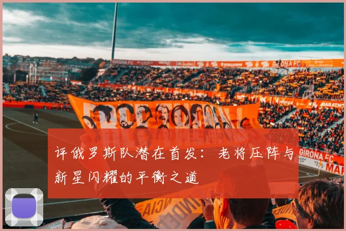 评俄罗斯队潜在首发：老将压阵与新星闪耀的平衡之道