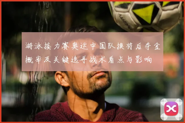 游泳接力赛奥运中国队换将后夺金概率及关键选手战术看点与影响