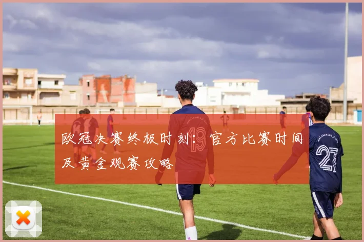欧冠决赛终极时刻：官方比赛时间及黄金观赛攻略