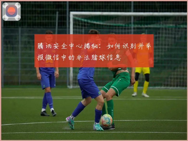 腾讯安全中心揭秘：如何识别并举报微信中的非法赌球信息