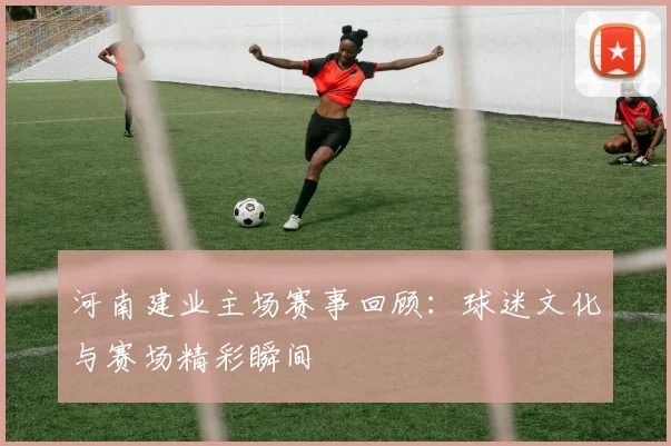 河南建业主场赛事回顾：球迷文化与赛场精彩瞬间