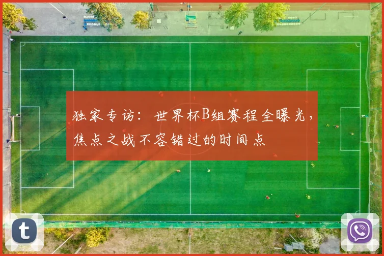 独家专访：世界杯B组赛程全曝光，焦点之战不容错过的时间点