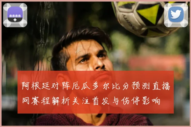 阿根廷对阵厄瓜多尔比分预测直播网赛程解析关注首发与伤停影响