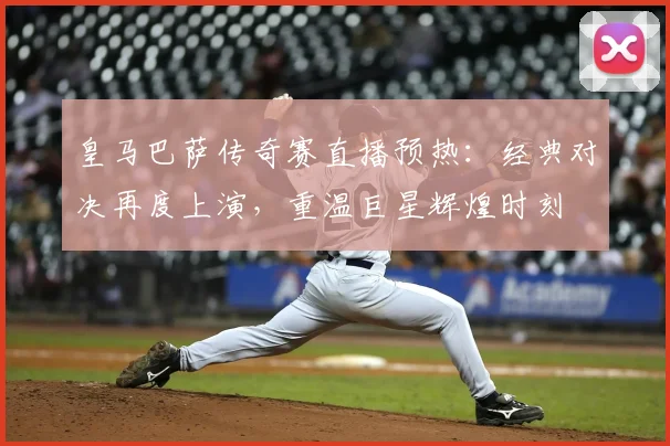 皇马巴萨传奇赛直播预热：经典对决再度上演，重温巨星辉煌时刻