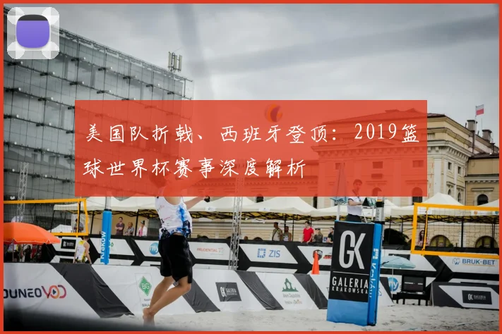 美国队折戟、西班牙登顶：2019篮球世界杯赛事深度解析