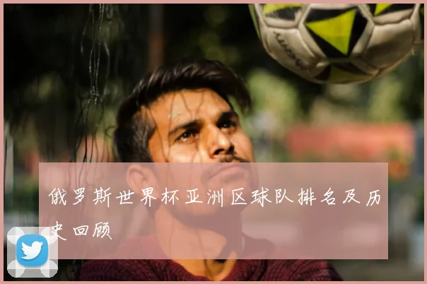 俄罗斯世界杯亚洲区球队排名及历史回顾